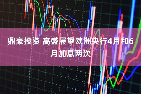 鼎豪投资 高盛展望欧洲央行4月和6月加息两次