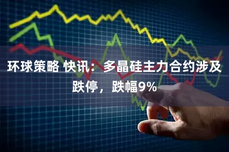 环球策略 快讯:多晶硅主力合约涉及跌停,跌幅9%