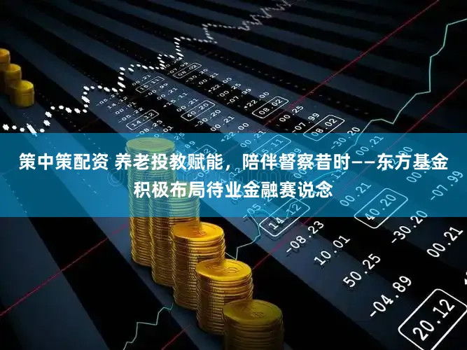 策中策配资 养老投教赋能，陪伴督察昔时——东方基金积极布局待业金融赛说念