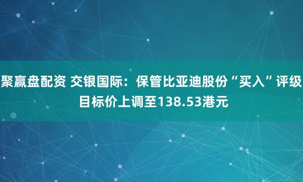 聚赢盘配资 交银国际：保管比亚迪股份“买入”评级 目标价上调至138.53港元