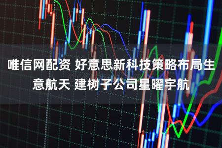 唯信网配资 好意思新科技策略布局生意航天 建树子公司星曜宇航