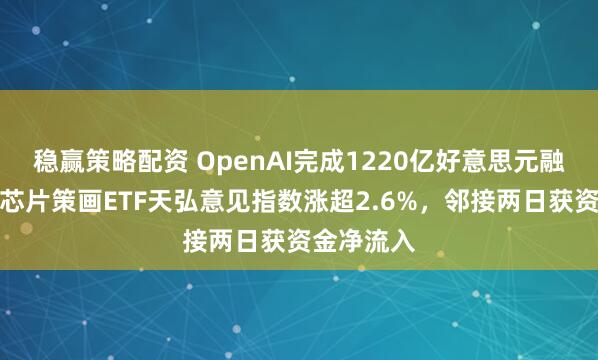 稳赢策略配资 OpenAI完成1220亿好意思元融资，科创芯片策画ETF天弘意见指数涨超2.6%，邻接两日获资金净流入