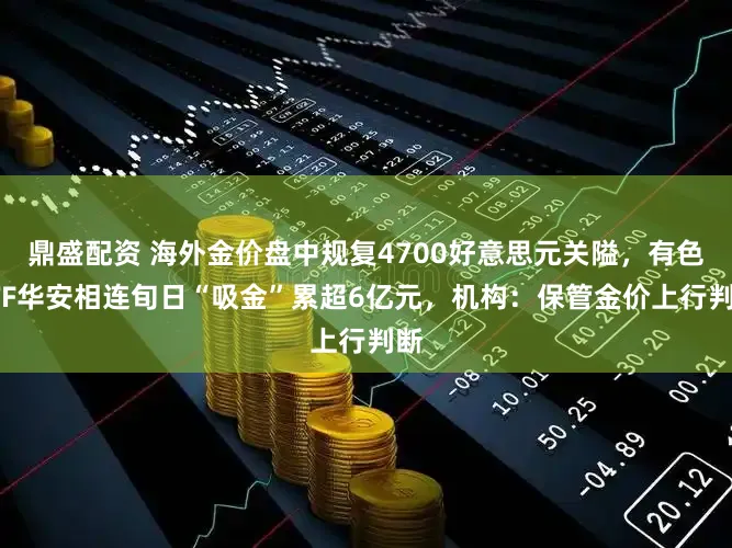 鼎盛配资 海外金价盘中规复4700好意思元关隘，有色ETF华安相连旬日“吸金”累超6亿元，机构：保管金价上行判断