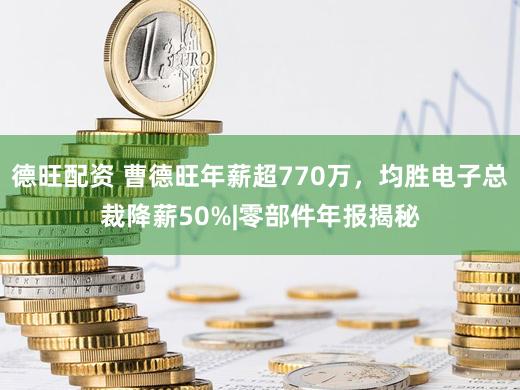 德旺配资 曹德旺年薪超770万,均胜电子总裁降薪50%|零部件年报揭秘