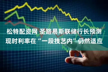 松特配资网 圣路易斯联储行长预测现时利率在“一段技艺内”仍然适应
