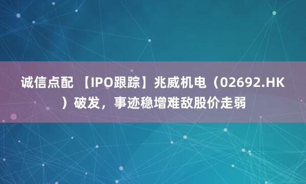 诚信点配 【IPO跟踪】兆威机电（02692.HK）破发，事迹稳增难敌股价走弱