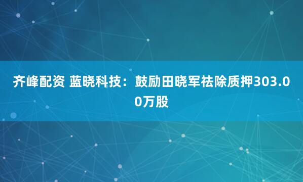 齐峰配资 蓝晓科技：鼓励田晓军祛除质押303.00万股