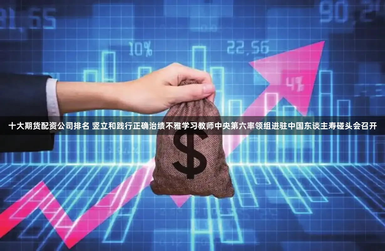 十大期货配资公司排名 竖立和践行正确治绩不雅学习教师中央第六率领组进驻中国东谈主寿碰头会召开