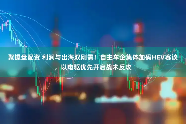 聚操盘配资 利润与出海双刚需!自主车企集体加码HEV赛谈,以电驱优先开启战术反攻