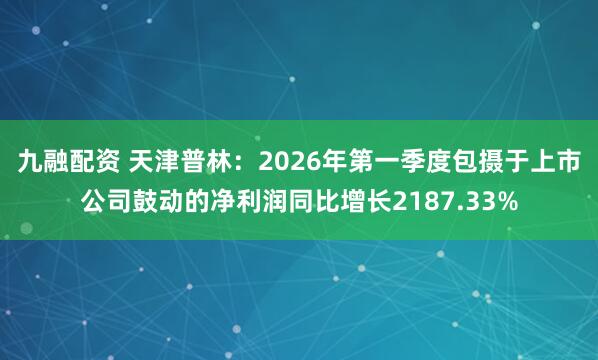九融配资 天津普林:2026年第一季度包摄于上市公司鼓动的净利润同比增长2187.33%