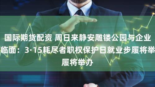 国际期货配资 周日来静安雕镂公园与企业濒临面：3·15耗尽者职权保护日就业步履将举办