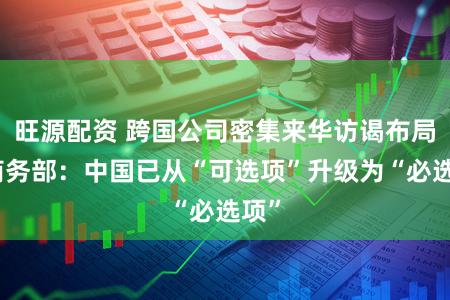 旺源配资 跨国公司密集来华访谒布局，商务部：中国已从“可选项”升级为“必选项”