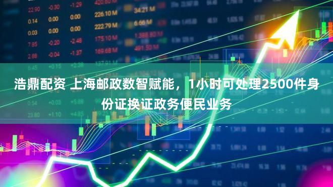 浩鼎配资 上海邮政数智赋能，1小时可处理2500件身份证换证政务便民业务