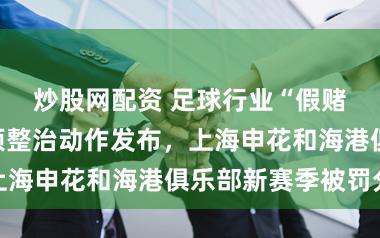 炒股网配资 足球行业“假赌黑”问题专项整治动作发布，上海申花和海港俱乐部新赛季被罚分