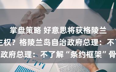 掌盘策略 好意思将获格陵兰岛军事基田主权？格陵兰岛自治政府总理：不了解“条约框架”骨子