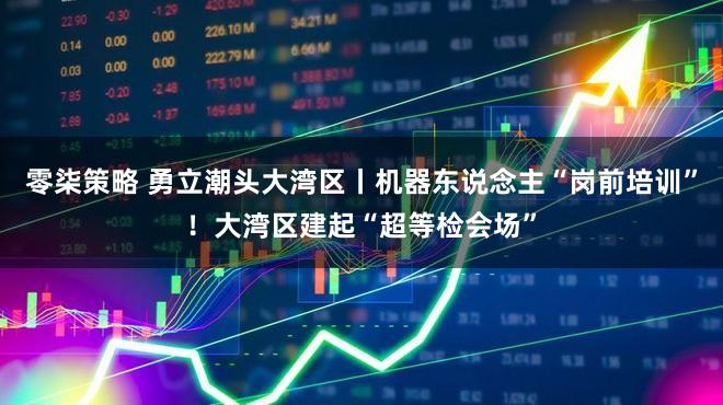 零柒策略 勇立潮头大湾区丨机器东说念主“岗前培训”!大湾区建起“超等检会场”
