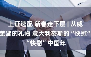 上证速配 新春走下层 | 从威尼斯到芜湖的礼物 意大利密斯的“快慰”中国年