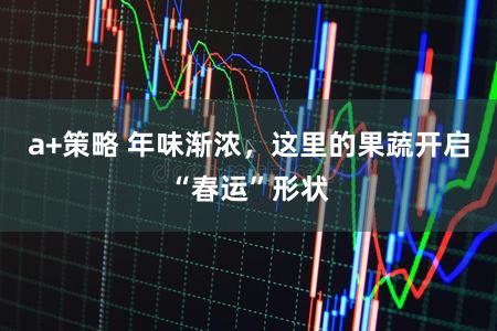 a+策略 年味渐浓,这里的果蔬开启“春运”形状