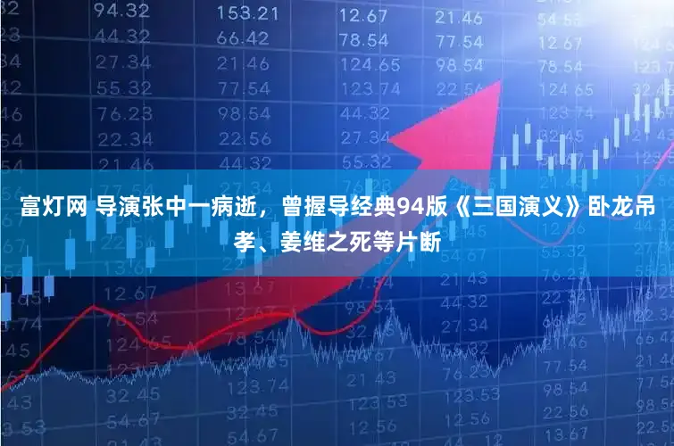 富灯网 导演张中一病逝，曾握导经典94版《三国演义》卧龙吊孝、姜维之死等片断