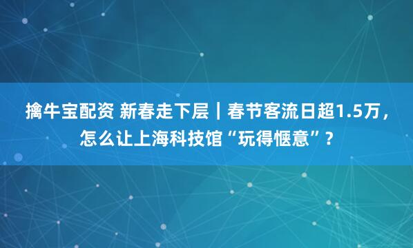 擒牛宝配资 新春走下层｜春节客流日超1.5万，怎么让上海科技馆“玩得惬意”？