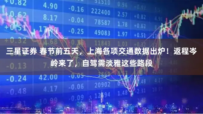 三星证券 春节前五天，上海各项交通数据出炉！返程岑岭来了，自驾需淡雅这些路段