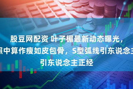 股豆网配资 叶子楣最新动态曝光，素颜照中算作瘦如皮包骨，S型弧线引东说念主正经