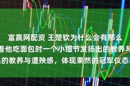 富赢网配资 王楚钦为什么会有那么多粉丝可爱他，看他吃面包时一个小细节发扬出的教养与遭殃感，体现果然的冠军仪态与文化教会