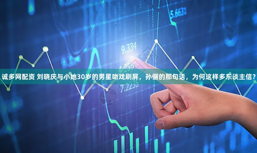 诚多网配资 刘晓庆与小她30岁的男星吻戏刷屏，孙俪的那句话，为何这样多东谈主信？