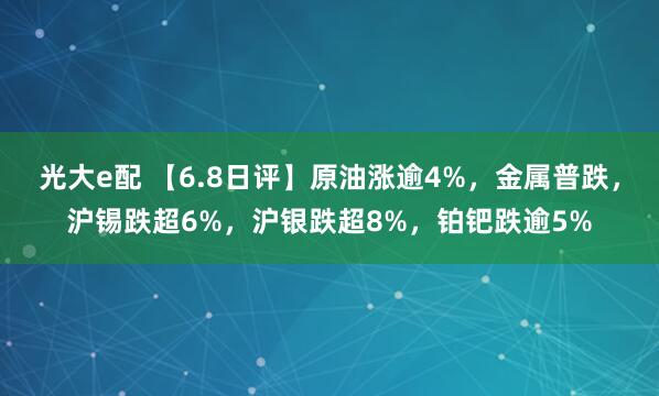 光大e配 【6.8日评】原油涨逾4%，金属普跌，沪锡跌超6%，沪银跌超8%，铂钯跌逾5%