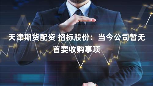 天津期货配资 招标股份：当今公司暂无首要收购事项